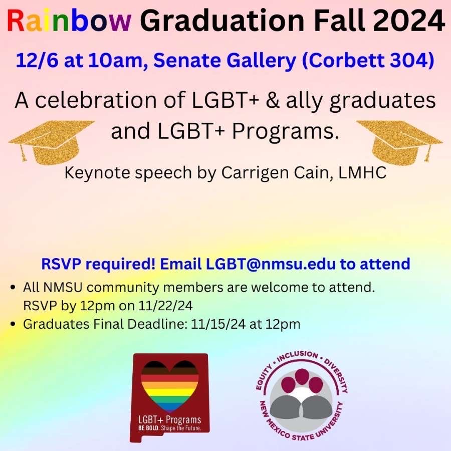 The image is an announcement poster for the "Rainbow Graduation Fall 2024." The background is a gradient transitioning from purple at the top to yellow at the bottom. At the top, in a bold and colorful font, the words "Rainbow Graduation Fall 2024" are displayed. Below, in blue, it states the date and location, "12/6 at 10am, Senate Gallery (Corbett 304)." The main body text reads: "A celebration of LGBT+ & ally graduates and LGBT+ Programs." There are two gold graduation cap icons flanking this statement. Beneath it is information about a keynote speech by Carrigen Cain, LMHC. A bold, blue section states that RSVP is required with an email provided. Additional logistical details follow, including RSVP and graduate deadlines. Two logos are at the bottom: on the left, an image of a heart with rainbow stripes and the text "LGBT+ Programs Be Bold. Shape the Future." On the right, the New Mexico State University logo with the words "Equity. Inclusion. Diversity."  Alt-text:  Poster for Rainbow Graduation Fall 2024 at New Mexico State University on December 6th, at 10am.  Transcribed Text:  Rainbow Graduation Fall 2024 12/6 at 10am, Senate Gallery (Corbett 304) A celebration of LGBT+ & ally graduates and LGBT+ Programs. Keynote speech by Carrigen Cain, LMHC  RSVP required! Email LGBT@nmsu.edu to attend  • All NMSU community members are welcome to attend. RSVP by 12pm on 11/22/24 • Graduates Final Deadline: 11/15/24 at 12pm  [LGBT+ Programs Be Bold. Shape the Future.] [Equity. Inclusion. Diversity. New Mexico State University]