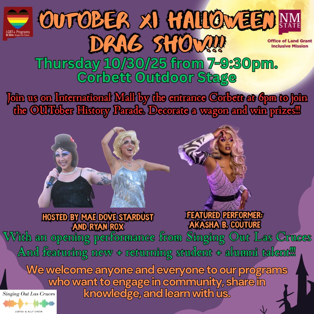 Poster for the "OUTober XI Halloween Drag Show" featuring three drag performers with event details against a purple background.  Transcribed Text:  LGBT+ Programs We BELONG. You Belong Here. OUTOBER XI HALLOWEEN DRAG SHOW!!! Thursday 10/30/25 from 7-9:30pm. Corbett Outdoor Stage Join us on International Mall by the entrance Corbett at 6pm to join the OUTober History Parade. Decorate a wagon and win prizes!!!  HOSTED BY MAE DOVE STARDUST AND RYAN ROX FEATURED PERFORMER: AKASHA B. COUTURE With an opening performance from Singing Out Las Cruces and featuring new + returning student + alumni talent!!!  We welcome anyone and everyone to our programs who want to engage in community, share in knowledge, and learn with us.  Singing Out Las Cruces LGBTQ+ ALLY CHOIR  NM STATE Office of Land Grant Inclusive Mission
