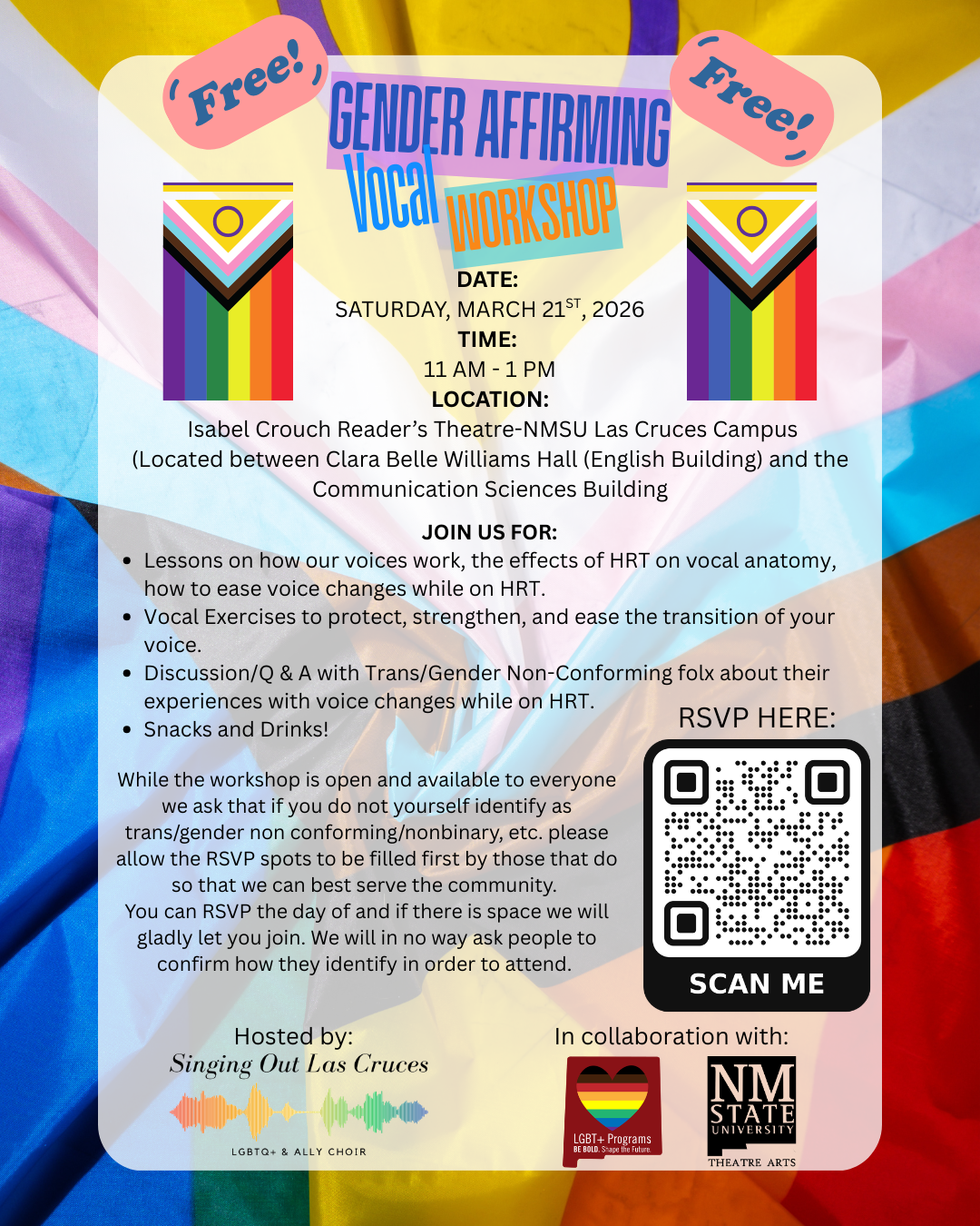The image is a promotional flyer for a "Gender Affirming Vocal Workshop." It features a vibrant background with the Progress Pride Flag colors, including diagonal stripes of pink, blue, white, brown, and black merging with the traditional rainbow flag colors. At the top, two pink speech bubbles with the text "Free!" are positioned on opposite corners. The central section of the flyer is transparent with text overlaid. At the top, the title "GENDER AFFIRMING Vocal WORKSHOP" is displayed in mixed fonts and colors. Below the title, the event details such as the date, time, and location are provided. Two mini pride flags with a unique circle in the design are located near the text. The flyer highlights activities included in the workshop, such as vocal lessons, exercises, and discussions. On the bottom right side, there is a QR code with the instruction "SCAN ME" beneath it, indicating RSVP information. The flyer includes logos at the bottom for organizations involved: "Singing Out Las Cruces" with a colorful soundwave pattern, the LGBTQ+ Programs logo, and New Mexico State University Theatre Arts department.  Alt-text:  Flyer for a free Gender Affirming Vocal Workshop with event details, a QR code, and pride-themed visuals.  Transcribed Text:  GENDER AFFIRMING Vocal WORKSHOP DATE: SATURDAY, MARCH 21st, 2026 TIME: 11 AM - 1 PM LOCATION: Isabel Crouch Reader’s Theatre-NMSU Las Cruces Campus (Located between Clara Belle Williams Hall (English Building) and the Communication Sciences Building)  JOIN US FOR: • Lessons on how our voices work, the effects of HRT on vocal anatomy, and how to ease voice changes while on HRT. • Vocal Exercises to protect, strengthen, and ease the transition of your voice. • Discussion/Q & A with Trans/Gender Non-Conforming folx about their experiences with voice changes while on HRT. • Snacks and Drinks!  While the workshop is open and available to everyone, we ask that if you do not yourself identify as trans/gender non conforming/nonbinary, etc. please allow the RSVP spots to be filled first by those that do so that we can best serve the community. You can RSVP the day of and if there is space we will gladly let you join. We will in no way ask people to confirm how they identify in order to attend.  Hosted by: Singing Out Las Cruces LGBTQ+ & ALLY CHOIR  RSVP HERE:  SCAN ME  In collaboration with:  LGBTQ+ Programs BE BOLD. Shape the Future. NM STATE UNIVERSITY THEATRE ARTS