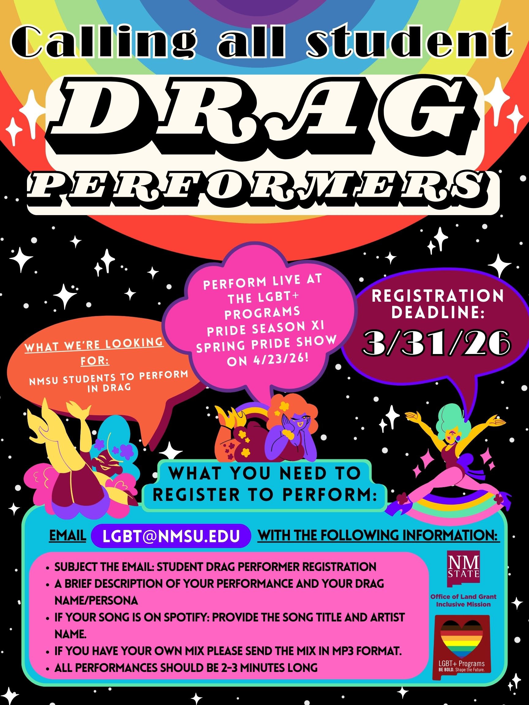 The image is a vibrant poster with a colorful design, featuring a rainbow background at the top and a starry night scene at the bottom. At the top, large black-and-white text reads “Calling all student DRAG PERFORMERS." Below the main text, there are speech bubbles with additional information: the left orange bubble, featuring a comedian in yellow and purple attire, states “WHAT WE’RE LOOKING FOR: NMSU STUDENTS TO PERFORM IN DRAG.” The pink bubble in the center says “PERFORM LIVE AT THE LGBT+ PROGRAMS PRIDE SEASON XI SPRING PRIDE SHOW ON 4/23/26!” The purple bubble on the right, accompanied by a performer in green and yellow costume, indicates “REGISTRATION DEADLINE: 3/31/26.” The center section features a blue banner with the title "WHAT YOU NEED TO REGISTER TO PERFORM:" followed by registration instructions in a magenta box: send an email to LGBT@NMSU.EDU with specific performance details. The bottom right corner has the "LGBT+ Programs BE BOLD. Shape the Future." logo.  Alt-text:  Colorful poster for a student drag performance call at NMSU with registration details and deadline.  Transcribed Text:  Calling all student DRAG PERFORMERS PERFORM LIVE AT THE LGBT+ PROGRAMS PRIDE SEASON XI SPRING PRIDE SHOW ON 4/23/26! REGISTRATION DEADLINE: 3/31/26 WHAT WE’RE LOOKING FOR: NMSU STUDENTS TO PERFORM IN DRAG WHAT YOU NEED TO REGISTER TO PERFORM: EMAIL LGBT@NMSU.EDU WITH THE FOLLOWING INFORMATION: • SUBJECT THE EMAIL: STUDENT DRAG PERFORMER REGISTRATION • A BRIEF DESCRIPTION OF YOUR PERFORMANCE AND YOUR DRAG NAME/PERSONA • IF YOUR SONG IS ON SPOTIFY: PROVIDE THE SONG TITLE AND ARTIST NAME. • IF YOU HAVE YOUR OWN MIX PLEASE SEND THE MIX IN MP3 FORMAT. • ALL PERFORMANCES SHOULD BE 2-3 MINUTES LONG LGBT+ Programs BE BOLD. Shape the Future.