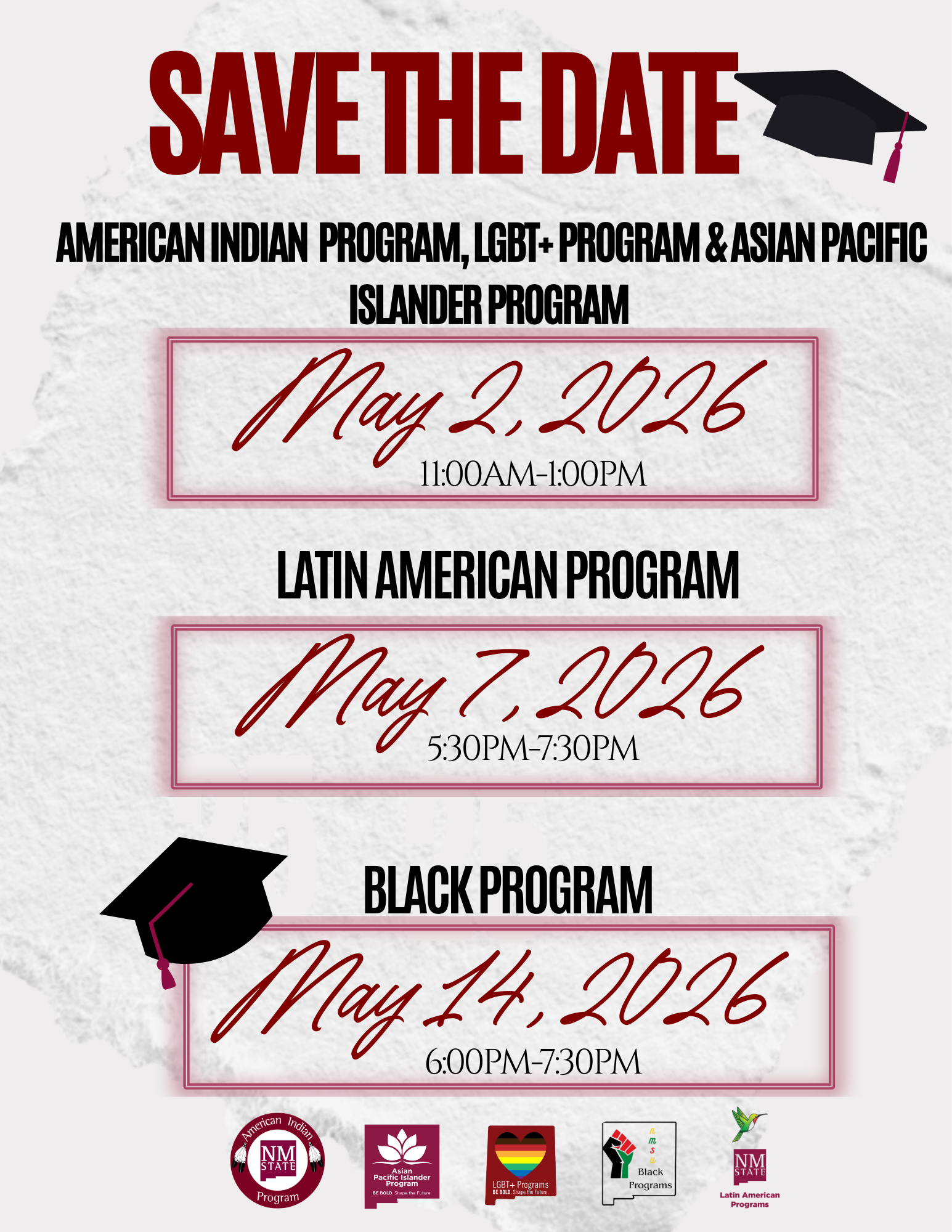 The image is a "Save the Date" announcement for various cultural and identity programs. At the top, in bold red capital letters, is "SAVE THE DATE," accompanied by a black graduation cap with a maroon tassel on the right. Below, in black, are the names of three programs: American Indian Program, LGBT+ Program, and Asian Pacific Islander Program. Each program is associated with a date and time. The background appears textured with a subtle paper-like appearance. Three sections in the middle list each program with its corresponding date and time, enclosed in a thin red border. The dates are prominently written in a red script-like font, with the times beneath in a smaller, black, sans-serif font. Additionally, there are logos for each program at the bottom of the image, providing further branding for American Indian, Asian Pacific Islander, LGBT+, Black, and Latin American Programs.  Alt-text:  Save the Date announcement for programs on May 2, May 7, and May 14, 2026, with associated logos at the bottom.  Transcribed Text:  SAVE THE DATE AMERICAN INDIAN PROGRAM, LGBT+ PROGRAM & ASIAN PACIFIC ISLANDER PROGRAM May 2, 2026 11:00AM-1:00PM  LATIN AMERICAN PROGRAM May 7, 2026 5:30PM-7:30PM  BLACK PROGRAM May 14, 2026 6:00PM-7:30PM