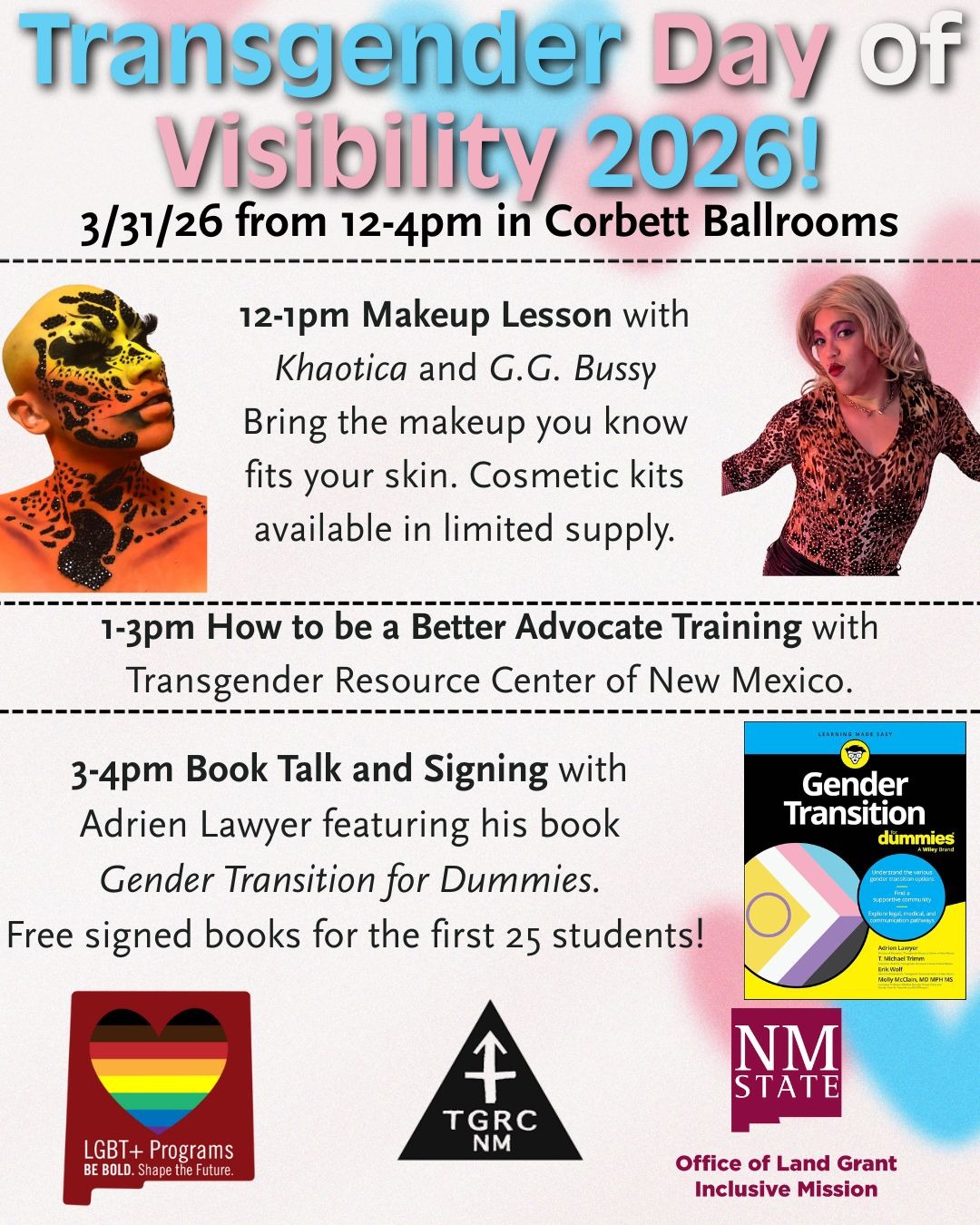 The image is a promotional flyer for the "Transgender Day of Visibility 2026" event. At the top, bold text in blue and pink reads, "Transgender Day of Visibility 2026!" Below it, black text provides the date and location: "3/31/26 from 12-4pm in Corbett Ballrooms." The flyer is divided into sections with dashed borders.  The first section describes a "12-1pm Makeup Lesson" by Khaotica and G.G. Bussy, featuring a person with artistic makeup. Text suggests bringing personal makeup to fit the skin, with limited cosmetic kits available.  The next section, "1-3pm How to be a Better Advocate Training," mentions the Transgender Resource Center of New Mexico, with a trainer's image.  The final section, "3-4pm Book Talk and Signing," presents Adrien Lawyer with his book "Gender Transition for Dummies," offering free signed books to the first 25 students. A book cover with the trans pride colors is displayed.  At the bottom, logos for LGBT+ Programs, TGRC NM, and NM State's Office of Land Grant and Inclusive Mission are shown.  Alt-text:  Flyer for "Transgender Day of Visibility 2026" featuring event schedule, presenter images, and logos.  Transcribed Text:  Transgender Day of Visibility 2026! 3/31/26 from 12-4pm in Corbett Ballrooms  12-1pm Makeup Lesson with Khaotica and G.G. Bussy Bring the makeup you know fits your skin. Cosmetic kits available in limited supply.  1-3pm How to be a Better Advocate Training with Transgender Resource Center of New Mexico.  3-4pm Book Talk and Signing with Adrien Lawyer featuring his book Gender Transition for Dummies. Free signed books for the first 25 students!  LGBT+ Programs BE BOLD. Shape the Future. TGRC NM Office of Land Grant Inclusive Mission