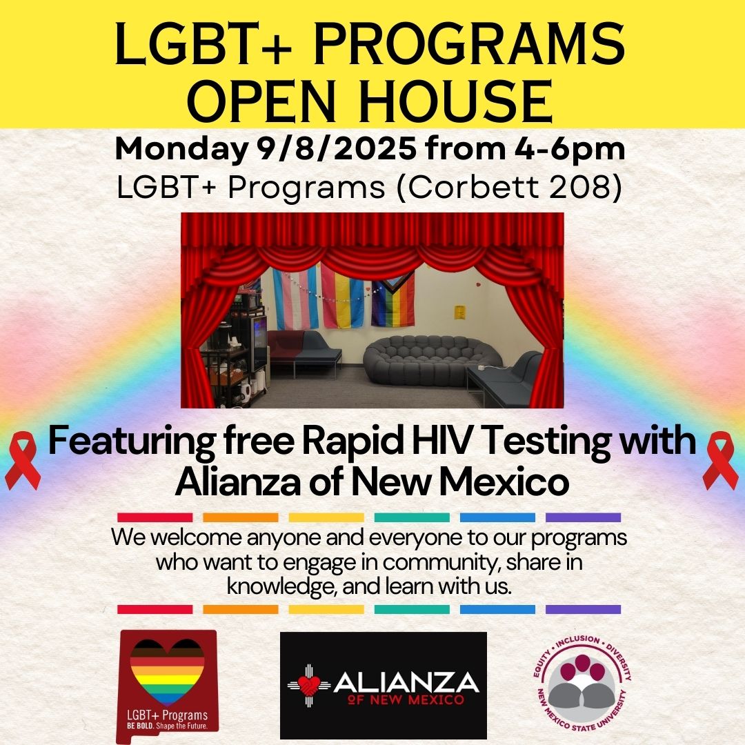 The image is a promotional flyer for an LGBT+ Programs Open House event. The background is primarily yellow and white with a rainbow gradient on the left side. At the top, bold black text announces the event details, including the date, time, and location: "Monday 9/8/2025 from 4-6pm, LGBT+ Programs (Corbett 208)." Below the text, there is an image of a room with a red theater curtain framing the edges, colorful flags draped on the walls, and a gray couch in the center. These features suggest a welcoming and inclusive atmosphere. Below the image, text in black reads: "Featuring free Rapid HIV Testing with Alianza of New Mexico" accompanied by red ribbons, a symbol of HIV/AIDS awareness, on either side. At the bottom, smaller text welcomes participants and lists the goals of the programs. Logos for LGBT+ Programs, Alianza of New Mexico, and New Mexico State University are at the bottom, each with their own symbolic imagery.  Alt-text:  Flyer for LGBT+ Programs Open House, including event details, a room image, free rapid HIV testing announcement, and organizational logos.  Transcribed Text:  LGBT+ PROGRAMS OPEN HOUSE  Monday 9/8/2025 from 4-6pm LGBT+ Programs (Corbett 208)  Featuring free Rapid HIV Testing with Alianza of New Mexico We welcome anyone and everyone to our programs who want to engage in community, share in knowledge, and learn with us.  LGBT+ Programs BE BOLD. Shape the Future.  ESCUITY • INCLUSION • DIVERSITY NEW MEXICO STATE UNIVERSITY