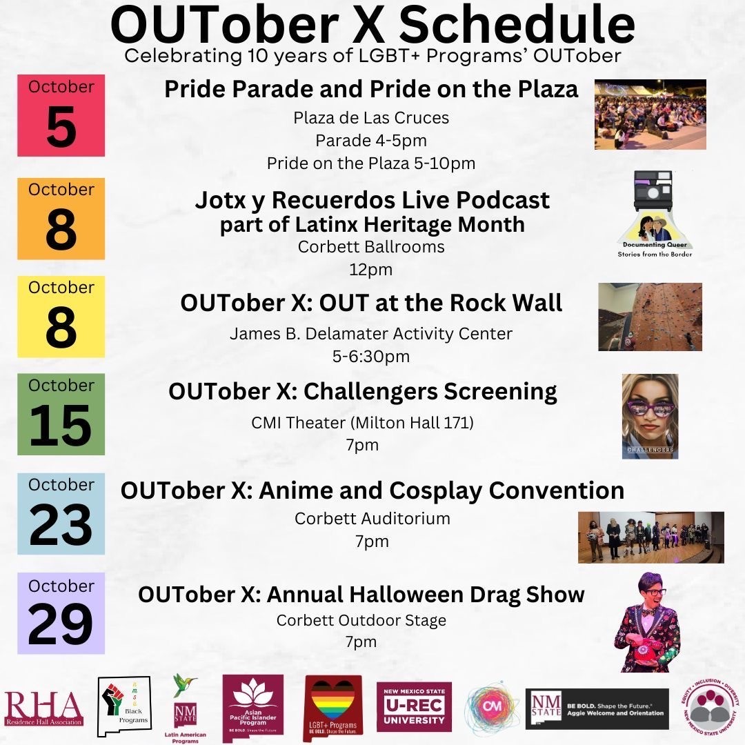 The image is a schedule poster for "OUTober X," celebrating 10 years of LGBT+ Programs' OUTober. The schedule is organized by date and lists various events occurring in October. Each date has a colored background with details about the event beside it. The schedule includes images corresponding to the events. Below the schedule, there is a row of logos from various organizations and sponsors. The background of the poster is light-colored with a subtle, marble-like texture.  Header:  The top section contains the title "OUTober X Schedule" in large, bold, black text, followed by the phrase "Celebrating 10 years of LGBT+ Programs' OUTober." Event Details:  October 5 - (Red Background)  Title: Pride Parade and Pride on the Plaza Location: Plaza de Las Cruces Time: Parade 4-5pm, Pride on the Plaza 5-10pm Image: A small photo of a crowd at an outdoor event. October 8 - (Orange Background)  Title: Jotx y Recuerdos Live Podcast part of Latinx Heritage Month Location: Corbett Ballrooms Time: 12pm Image: Artwork for "Documenting Queer: Stories from the Border" podcast. October 8 - (Yellow Background)  Title: OUTober X: OUT at the Rock Wall Location: James B. Delamater Activity Center Time: 5-6:30pm Image: A person climbing a rock wall. October 15 - (Green Background)  Title: OUTober X: Challengers Screening Location: CMI Theater (Milton Hall 171) Time: 7pm Image: Poster for "Challengers" movie with a person wearing sunglasses. October 23 - (Light Blue Background)  Title: OUTober X: Anime and Cosplay Convention Location: Corbett Auditorium Time: 7pm Image: Group of people in cosplay costumes. October 29 - (Purple Background)  Title: OUTober X: Annual Halloween Drag Show Location: Corbett Outdoor Stage Time: 7pm Image: A person in a drag costume. Sponsors and Logos:  At the bottom, there are logos from several organizations: RHA, Black Programs, Latin American Programs, Asian Pacific Islander Programs, LGBT+ Programs, New Mexico State U-Rec University, and a few more.